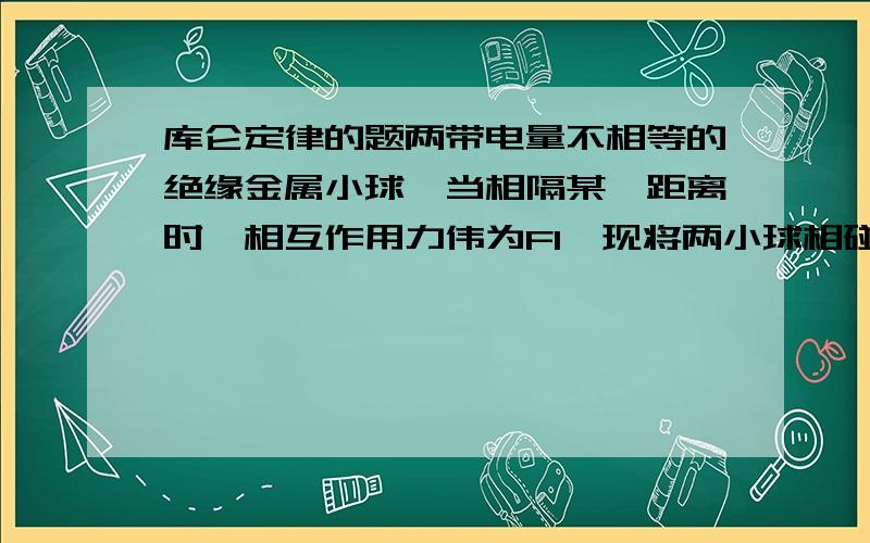 库仑定律的题两带电量不相等的绝缘金属小球,当相隔某一距离时,相互作用力伟为F1,现将两小球相碰后分开保持原有距离,现在相互作用力为F2,则A 若F1大于F2,则两球带异号电荷B 若F1小于F2,则