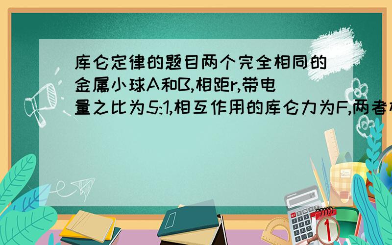 库仑定律的题目两个完全相同的金属小球A和B,相距r,带电量之比为5:1,相互作用的库仑力为F,两者相互接触后再放会原处,则相互之间的作用力可能为___F过程也写下来,谢谢