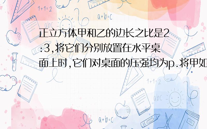 正立方体甲和乙的边长之比是2:3,将它们分别放置在水平桌面上时,它们对桌面的压强均为p.将甲如图5所示放置在乙上面,乙对桌面的压强为p¢.则p¢:p 等于