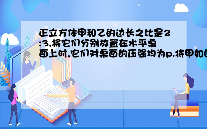 正立方体甲和乙的边长之比是2:3,将它们分别放置在水平桌面上时,它们对桌面的压强均为p.将甲如图5所示放置在乙上面,乙对桌面的压强为p¢.则p¢:p 等于