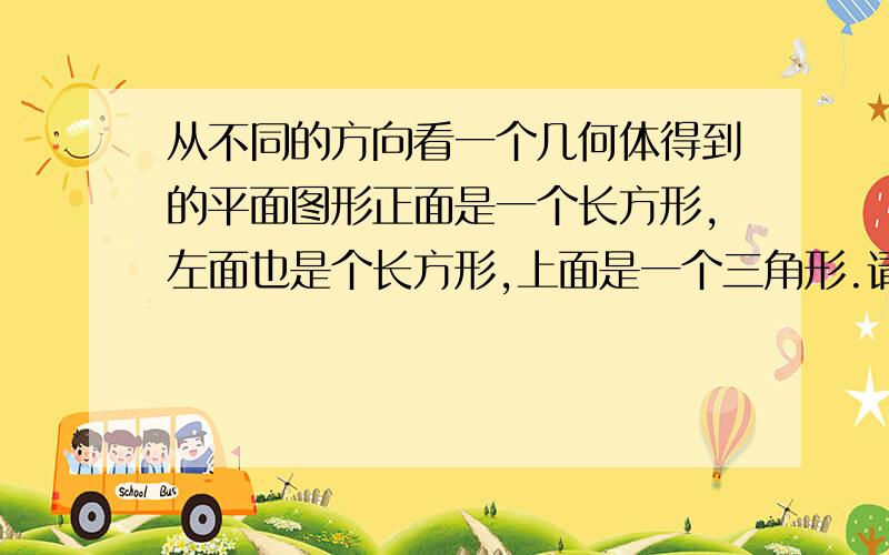 从不同的方向看一个几何体得到的平面图形正面是一个长方形,左面也是个长方形,上面是一个三角形.请写出这个几何体的名称任意画出它的一种平面展开图