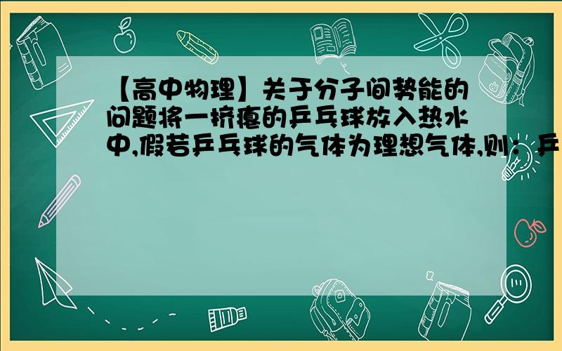 【高中物理】关于分子间势能的问题将一挤瘪的乒乓球放入热水中,假若乒乓球的气体为理想气体,则：乒乓球中的气体分子之间的平均距离增大,分子势能增大,内能增大.据说,“分子势能增大