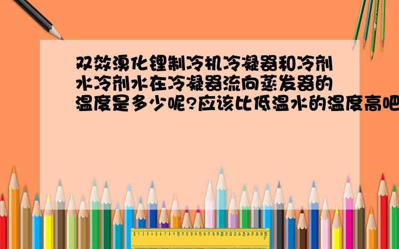 双效溴化锂制冷机冷凝器和冷剂水冷剂水在冷凝器流向蒸发器的温度是多少呢?应该比低温水的温度高吧?比如说进来的4kg的蒸汽压力,到高压发生器130度,低压发生器80度,冷凝器45度,冷却水28度