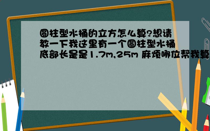 圆柱型水桶的立方怎么算?想请教一下我这里有一个圆柱型水桶底部长是是1.7m,25m 麻烦哪位帮我算下看看这个水桶可以装多少吨水?