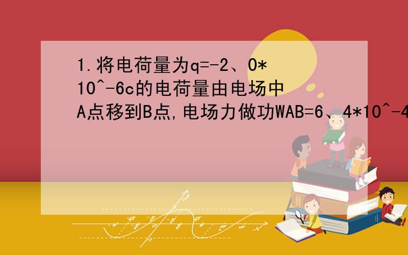 1.将电荷量为q=-2、0*10^-6c的电荷量由电场中A点移到B点,电场力做功WAB=6、4*10^-4J.求：1.A、B的电势差UAB为多少?2.电荷的电势能变化了多少?