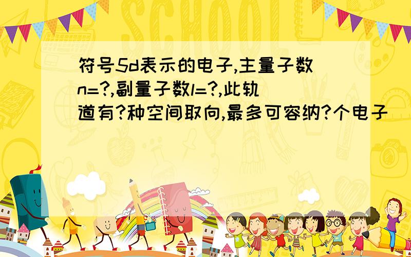 符号5d表示的电子,主量子数n=?,副量子数l=?,此轨道有?种空间取向,最多可容纳?个电子