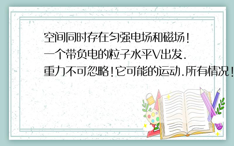 空间同时存在匀强电场和磁场!一个带负电的粒子水平V出发.重力不可忽略!它可能的运动.所有情况!