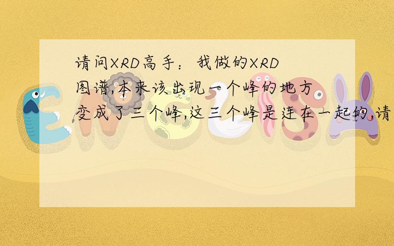 请问XRD高手：我做的XRD图谱,本来该出现一个峰的地方变成了三个峰,这三个峰是连在一起的,请问什么原因?