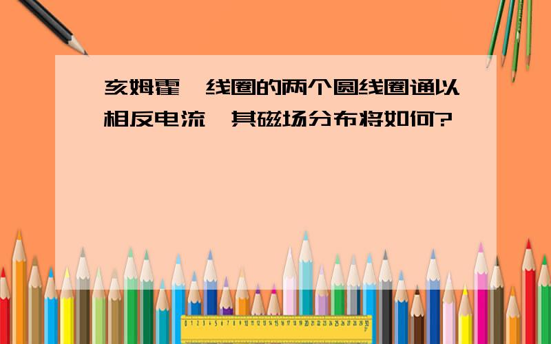 亥姆霍兹线圈的两个圆线圈通以相反电流,其磁场分布将如何?