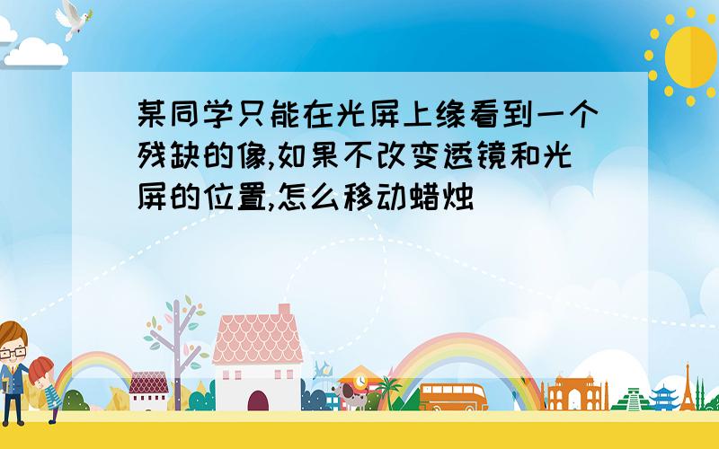 某同学只能在光屏上缘看到一个残缺的像,如果不改变透镜和光屏的位置,怎么移动蜡烛