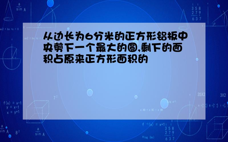 从边长为6分米的正方形铝板中央剪下一个最大的圆,剩下的面积占原来正方形面积的