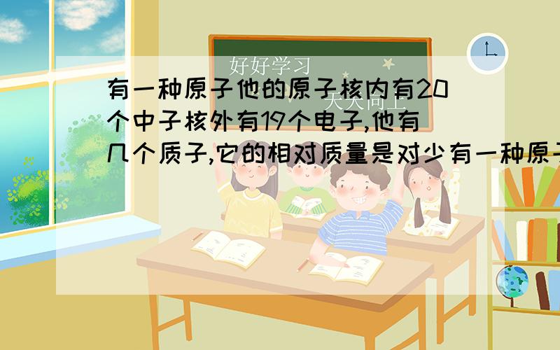 有一种原子他的原子核内有20个中子核外有19个电子,他有几个质子,它的相对质量是对少有一种原子他的原子核内有20个中子核外有19个电子,他有几个质子，它的相对质量是多少