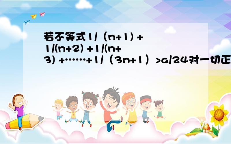 若不等式1/（n+1) + 1/(n+2) +1/(n+3) +……+1/（3n+1）>a/24对一切正整数n都成立,求a的最大值