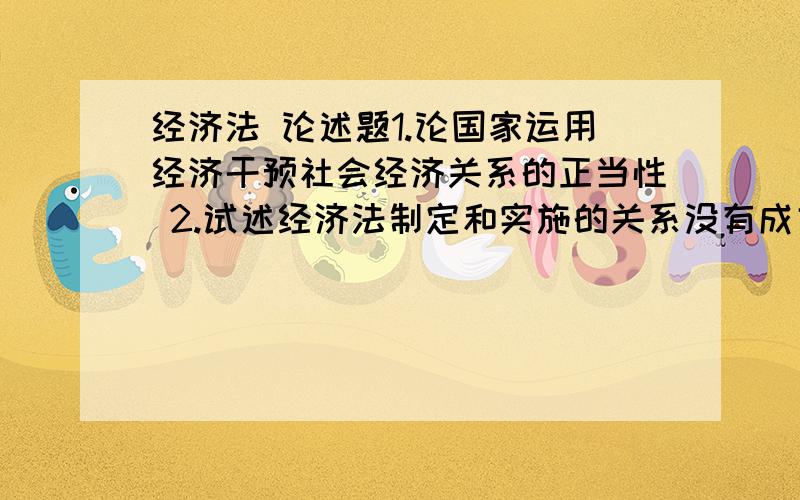 经济法 论述题1.论国家运用经济干预社会经济关系的正当性 2.试述经济法制定和实施的关系没有成文给些相关材料也成,