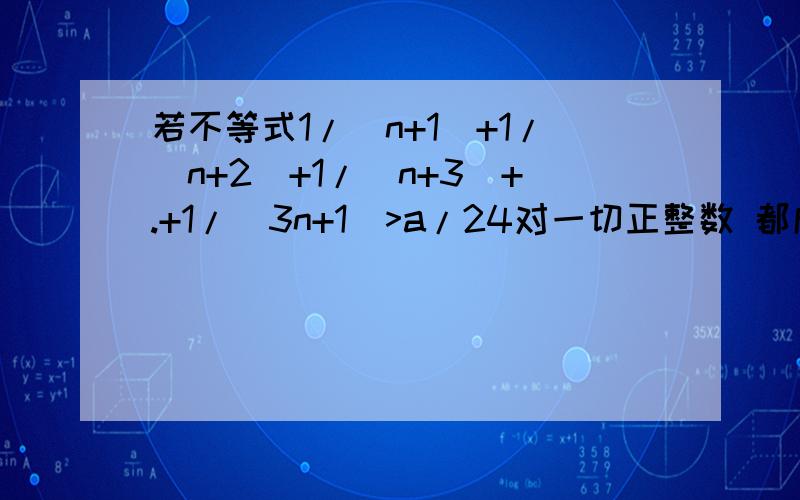 若不等式1/(n+1)+1/(n+2)+1/(n+3)+.+1/(3n+1)>a/24对一切正整数 都成立,求正整数a的最大值,并证明.用数学归纳法