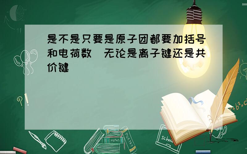 是不是只要是原子团都要加括号和电荷数(无论是离子键还是共价键）