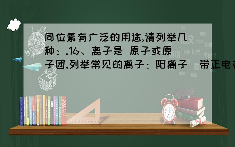 同位素有广泛的用途,请列举几种：.16、离子是 原子或原子团.列举常见的离子：阳离子（带正电荷）：