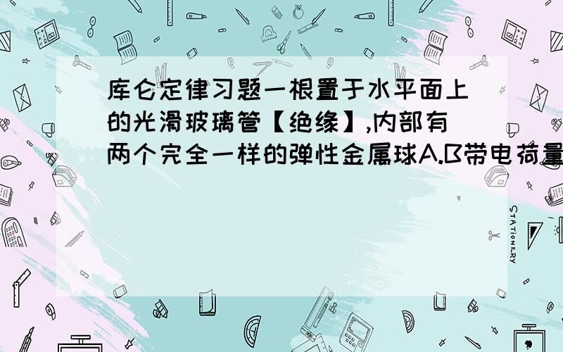 库仑定律习题一根置于水平面上的光滑玻璃管【绝缘】,内部有两个完全一样的弹性金属球A.B带电荷量分别为9Q和-Q.从图中位置由静止开始释放,问两球再经过图中位置时.两球加速度.A B--——