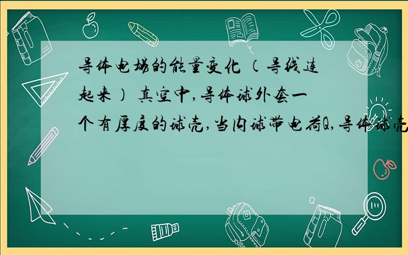 导体电场的能量变化 （导线连起来） 真空中,导体球外套一个有厚度的球壳,当内球带电荷Q,导体球壳不带电时,系统储藏的能量为E,若用导线把球和球壳连接起来,能量如何变化?