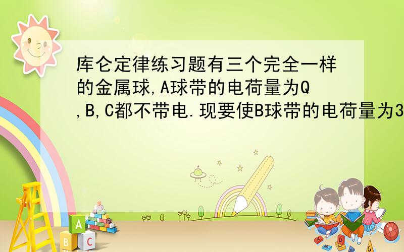 库仑定律练习题有三个完全一样的金属球,A球带的电荷量为Q,B,C都不带电.现要使B球带的电荷量为3Q/8 ,应该怎么办?