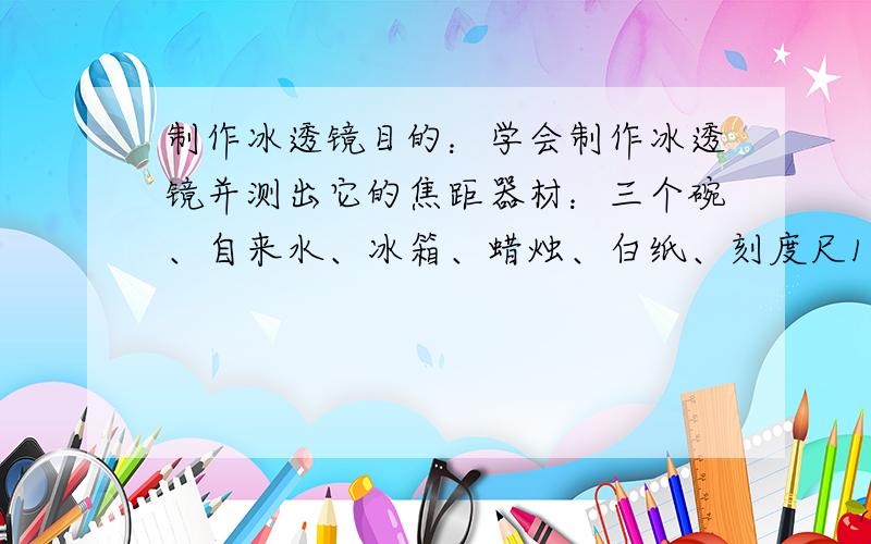 制作冰透镜目的：学会制作冰透镜并测出它的焦距器材：三个碗、自来水、冰箱、蜡烛、白纸、刻度尺1.在三个碗内放上质量不等的水,再将碗放入冰箱冷冻室使水结冰2.待其结冰后将碗取出,