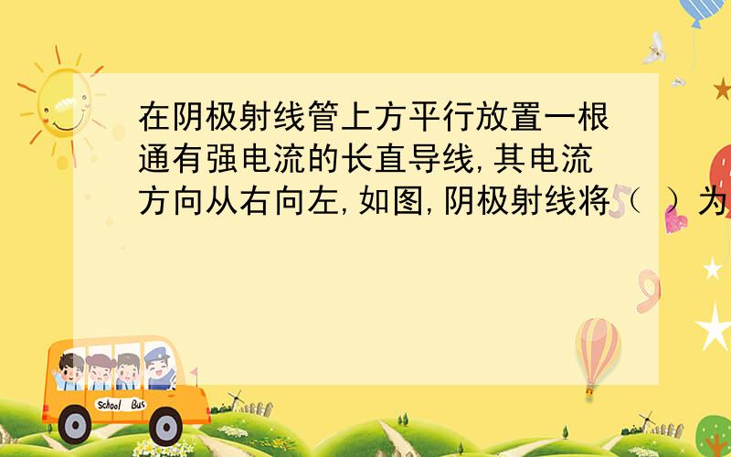 在阴极射线管上方平行放置一根通有强电流的长直导线,其电流方向从右向左,如图,阴极射线将（ ）为什么向上偏转?电流不是由右到左么,所以电子运动是由左向右啊,所以是向下啊?