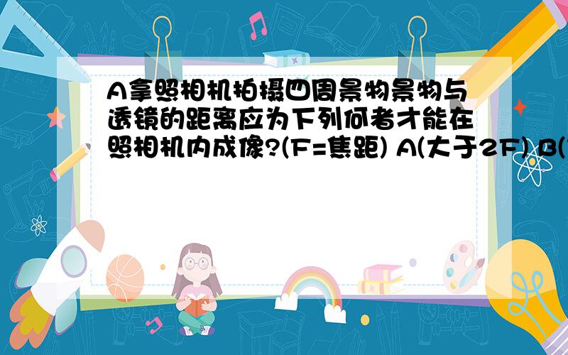 A拿照相机拍摄四周景物景物与透镜的距离应为下列何者才能在照相机内成像?(F=焦距) A(大于2F) B(等于2F) C(介于F与2F之间) D(小于F)