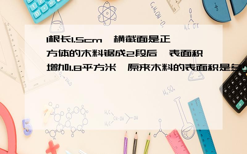 1根长1.5cm,横截面是正方体的木料锯成2段后,表面积增加1.8平方米,原来木料的表面积是多少平方米?