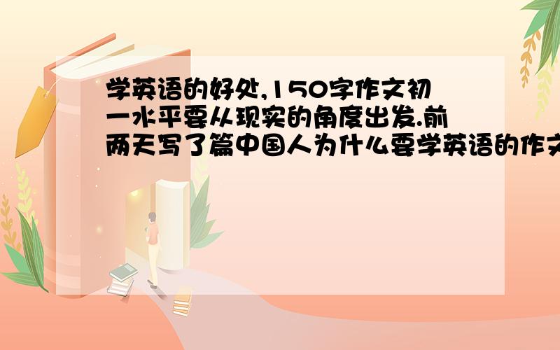 学英语的好处,150字作文初一水平要从现实的角度出发.前两天写了篇中国人为什么要学英语的作文,背英语老师看到了.然后她叫我写一篇学英语的好处.