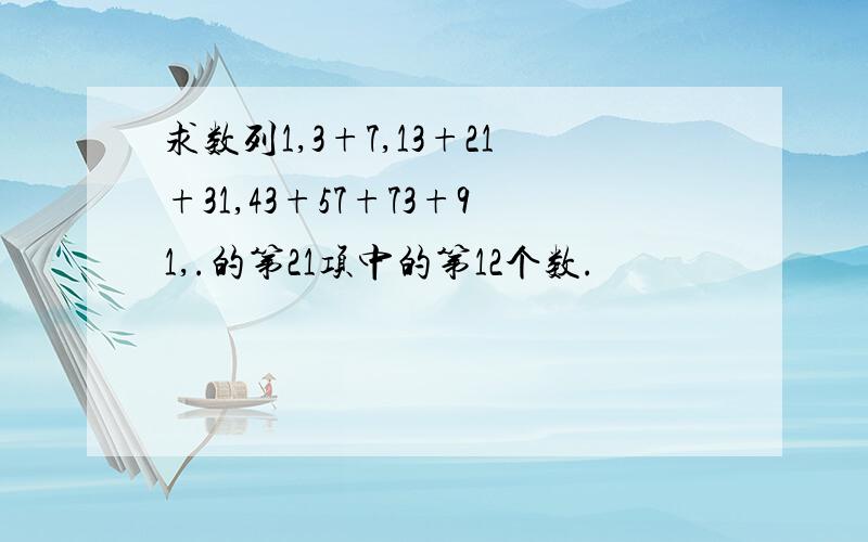 求数列1,3+7,13+21+31,43+57+73+91,.的第21项中的第12个数.