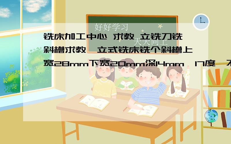 铣床加工中心 求教 立铣刀铣斜槽求教,立式铣床铣个斜槽上宽28mm下宽20mm深14mm,17度,不可以把工件垫成斜面,可以把斜面铣成台阶状但度数要保证,请教每次下刀多少台阶形状的斜面能看不太出