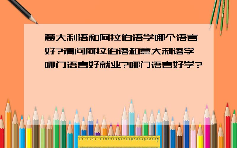 意大利语和阿拉伯语学哪个语言好?请问阿拉伯语和意大利语学哪门语言好就业?哪门语言好学?