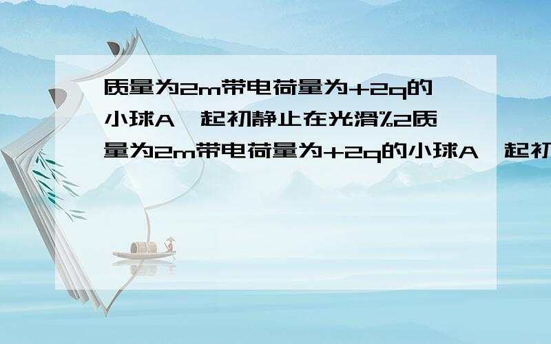 质量为2m带电荷量为+2q的小球A,起初静止在光滑%2质量为2m带电荷量为+2q的小球A,起初静止在光滑绝缘水平面上,当另一质量为m带电荷量为+q的小球B以初速度v向A靠近时,释放A球,若某时刻两球的