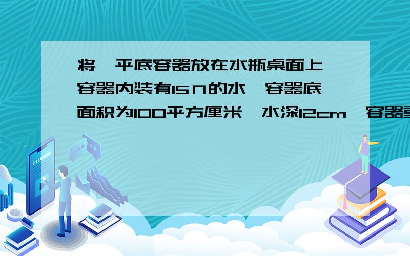 将一平底容器放在水瓶桌面上,容器内装有15Ｎ的水,容器底面积为100平方厘米,水深12cm,容器重5N,