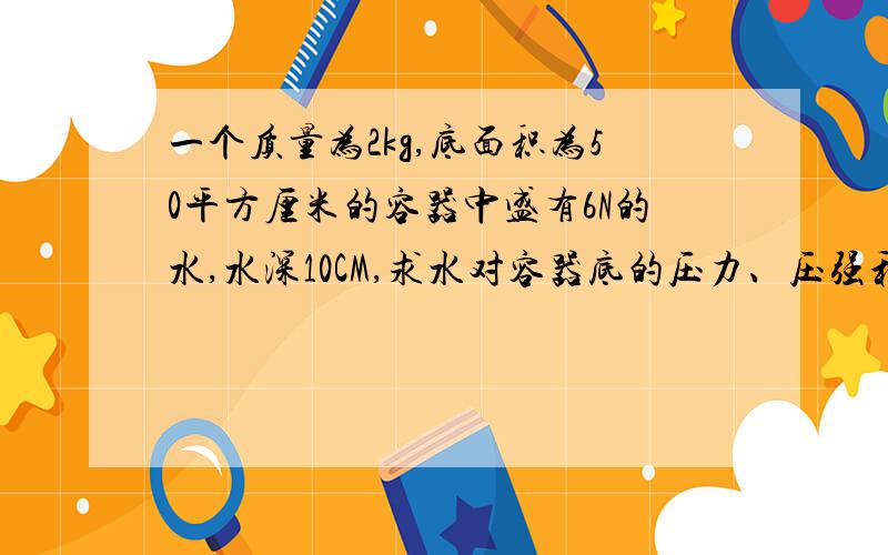 一个质量为2kg,底面积为50平方厘米的容器中盛有6N的水,水深10CM,求水对容器底的压力、压强和容器对桌面的压力和压强（g=10n/kg）请给出详细步骤.