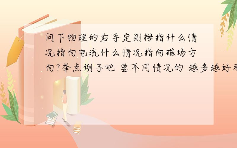 问下物理的右手定则拇指什么情况指向电流什么情况指向磁场方向?举点例子吧 要不同情况的 越多越好那个四指所指的方向指向磁场方向时是不是指握住导线的四指指向手心的方向？谁答先