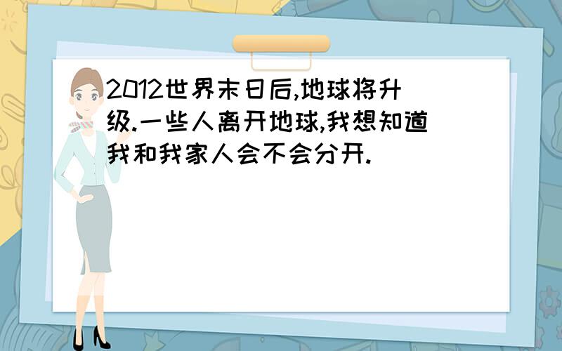 2012世界末日后,地球将升级.一些人离开地球,我想知道我和我家人会不会分开.