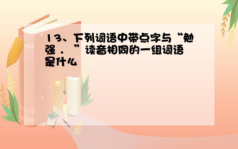 13、下列词语中带点字与“勉强 ． ”读音相同的一组词语是什么