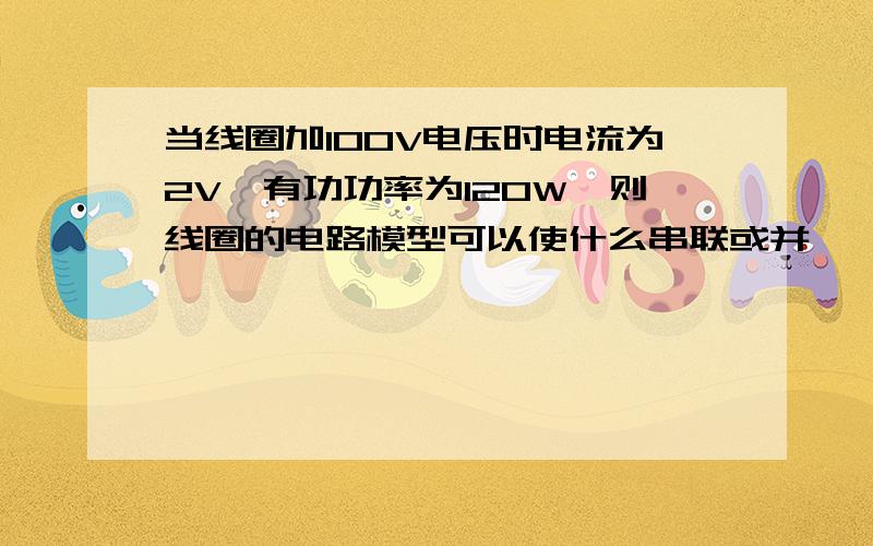 当线圈加100V电压时电流为2V,有功功率为120W,则线圈的电路模型可以使什么串联或并