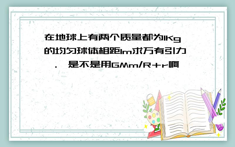 在地球上有两个质量都为1Kg的均匀球体相距1m求万有引力,.,是不是用GMm/R＋r啊,