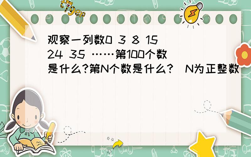 观察一列数0 3 8 15 24 35 ……第100个数是什么?第N个数是什么?(N为正整数）用含N的式子表示出来.