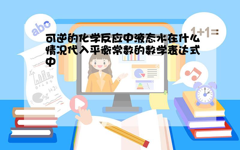 可逆的化学反应中液态水在什么情况代入平衡常数的数学表达式中