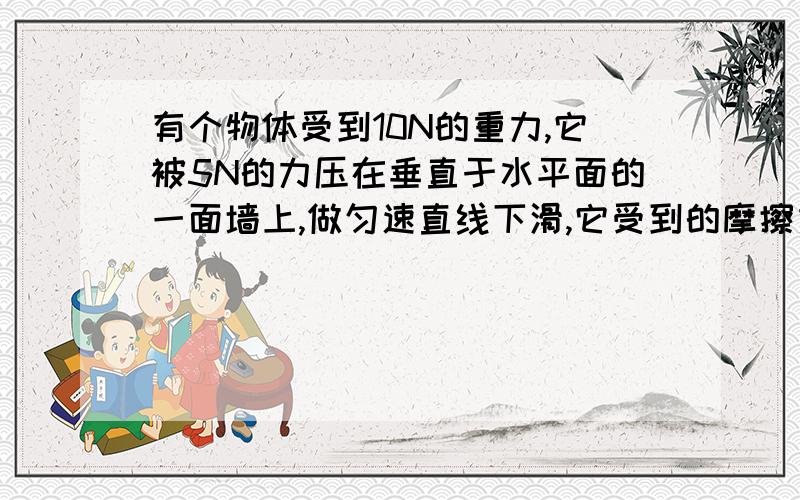 有个物体受到10N的重力,它被5N的力压在垂直于水平面的一面墙上,做匀速直线下滑,它受到的摩擦力为多少?