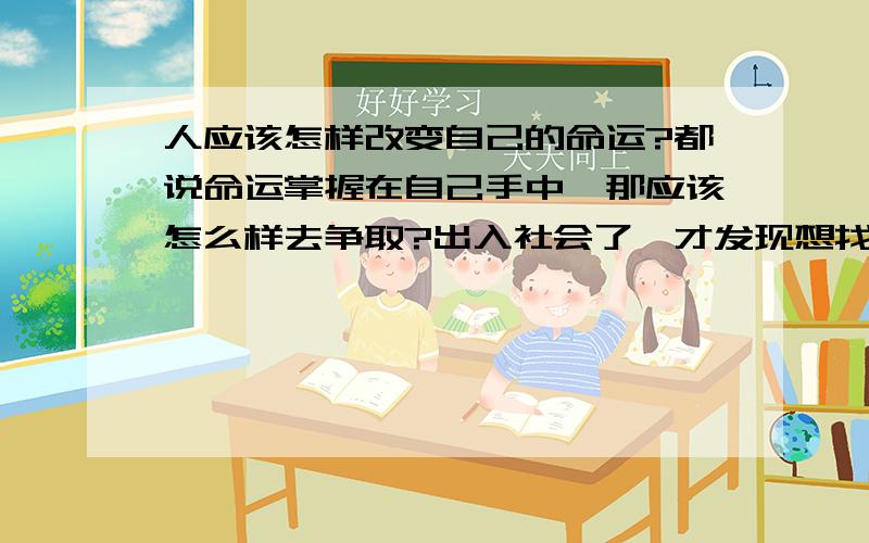 人应该怎样改变自己的命运?都说命运掌握在自己手中,那应该怎么样去争取?出入社会了,才发现想找一份好的工作是那么的不容易.突然间觉得自己都不知道能做什么了.父母养我这么大也真是