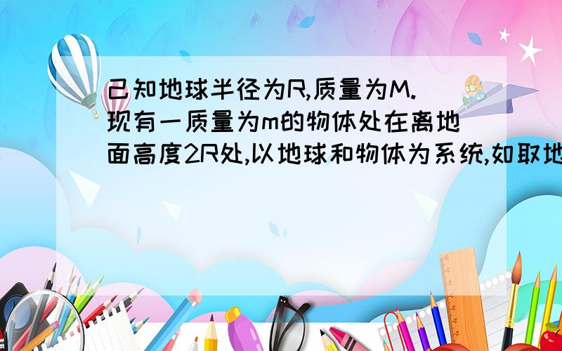 己知地球半径为R,质量为M.现有一质量为m的物体处在离地面高度2R处,以地球和物体为系统,如取地面的引力势能为零,则系统的引力势能为 ；如取无穷远处的引力势能为零,则系统的引力势能为-