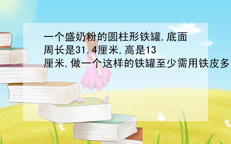 一个盛奶粉的圆柱形铁罐,底面周长是31.4厘米,高是13厘米,做一个这样的铁罐至少需用铁皮多少平方厘米?（接口处不计） 要详解,（接口处不计）指的什么意思