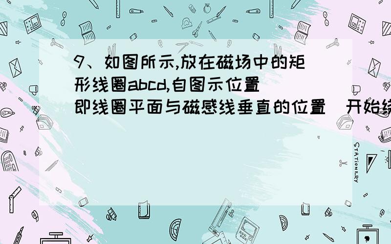 9、如图所示,放在磁场中的矩形线圈abcd,自图示位置（即线圈平面与磁感线垂直的位置）开始绕OO'轴转动,则（　 ） A、线圈在转动过程中各边均不切割磁感线,无感应电流产生B、线圈转动的前