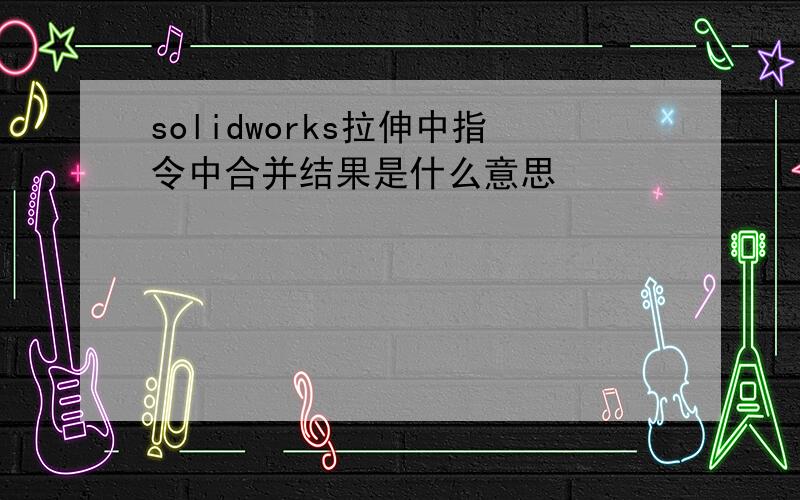 solidworks拉伸中指令中合并结果是什么意思