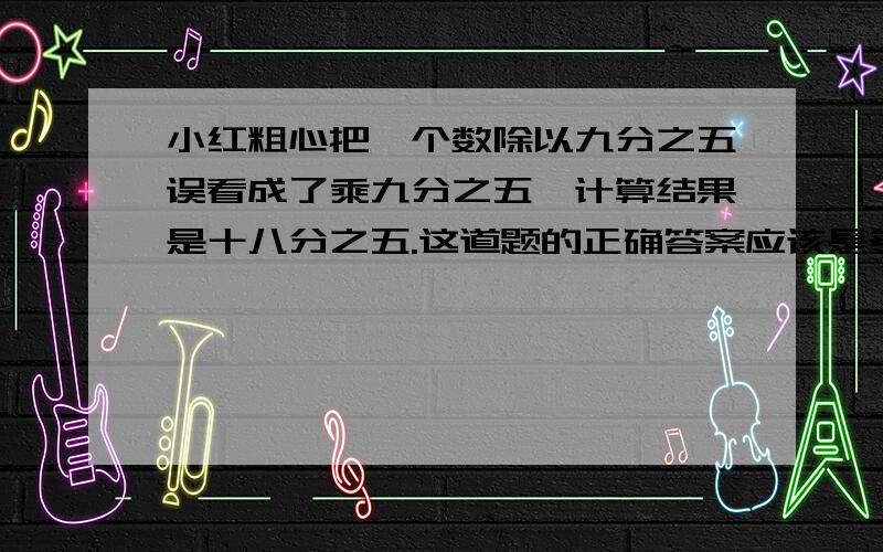 小红粗心把一个数除以九分之五误看成了乘九分之五,计算结果是十八分之五.这道题的正确答案应该是多少?