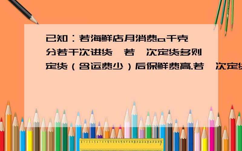 已知：若海鲜店月消费a千克,分若干次进货,若一次定货多则定货（含运费少）后保鲜费高.若一次定货少则保险费用低,但定货次数少则定货费用高,假设每天均匀消费.问：（1）：在不允许缺